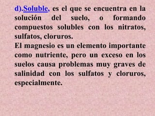 d).Soluble, es el que se encuentra en la
solución del suelo, o formando
compuestos solubles con los nitratos,
sulfatos, cloruros.
El magnesio es un elemento importante
como nutriente, pero un exceso en los
suelos causa problemas muy graves de
salinidad con los sulfatos y cloruros,
especialmente.
 