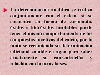 La determinación analítica se realiza
conjuntamente con el calcio, si se
encuentra en forma de carbonato,
óxidos o hidróxidos insolubles puede
tener el mismo comportamiento de los
compuestos inactivos del calcio, por lo
tanto se recomienda su determinación
adicional soluble en agua para saber
exactamente su concentración y
relación con la otras bases.
 