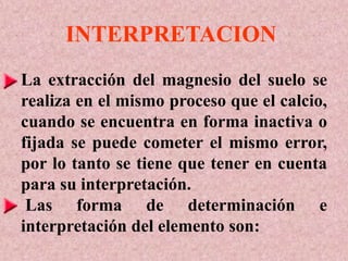 INTERPRETACION
La extracción del magnesio del suelo se
realiza en el mismo proceso que el calcio,
cuando se encuentra en forma inactiva o
fijada se puede cometer el mismo error,
por lo tanto se tiene que tener en cuenta
para su interpretación.
Las forma de determinación e
interpretación del elemento son:
 