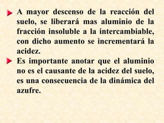 A mayor descenso de la reacción del
suelo, se liberará mas aluminio de la
fracción insoluble a la intercambiable,
con dicho aumento se incrementará la
acidez.
Es importante anotar que el aluminio
no es el causante de la acidez del suelo,
es una consecuencia de la dinámica del
azufre.
 