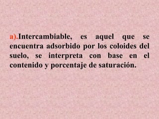 a).Intercambiable, es aquel que se
encuentra adsorbido por los coloides del
suelo, se interpreta con base en el
contenido y porcentaje de saturación.
 