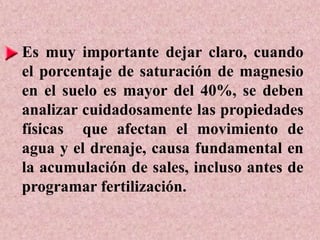 Es muy importante dejar claro, cuando
el porcentaje de saturación de magnesio
en el suelo es mayor del 40%, se deben
analizar cuidadosamente las propiedades
físicas que afectan el movimiento de
agua y el drenaje, causa fundamental en
la acumulación de sales, incluso antes de
programar fertilización.
 