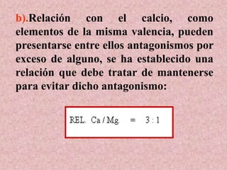 b).Relación con el calcio, como
elementos de la misma valencia, pueden
presentarse entre ellos antagonismos por
exceso de alguno, se ha establecido una
relación que debe tratar de mantenerse
para evitar dicho antagonismo:
 