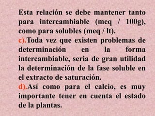 Esta relación se debe mantener tanto
para intercambiable (meq / 100g),
como para solubles (meq / lt).
c).Toda vez que existen problemas de
determinación en la forma
intercambiable, seria de gran utilidad
la determinación de la fase soluble en
el extracto de saturación.
d).Así como para el calcio, es muy
importante tener en cuenta el estado
de la plantas.
 