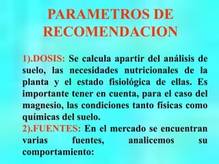 PARAMETROS DE
RECOMENDACION
1).DOSIS: Se calcula apartir del análisis de
suelo, las necesidades nutricionales de la
planta y el estado fisiológica de ellas. Es
importante tener en cuenta, para el caso del
magnesio, las condiciones tanto físicas como
químicas del suelo.
2).FUENTES: En el mercado se encuentran
varias fuentes, analicemos su
comportamiento:
 