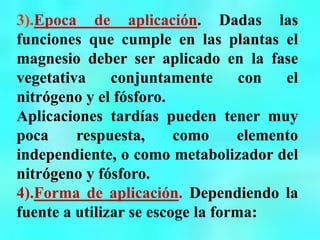 3).Epoca de aplicación. Dadas las
funciones que cumple en las plantas el
magnesio deber ser aplicado en la fase
vegetativa conjuntamente con el
nitrógeno y el fósforo.
Aplicaciones tardías pueden tener muy
poca respuesta, como elemento
independiente, o como metabolizador del
nitrógeno y fósforo.
4).Forma de aplicación. Dependiendo la
fuente a utilizar se escoge la forma:
 