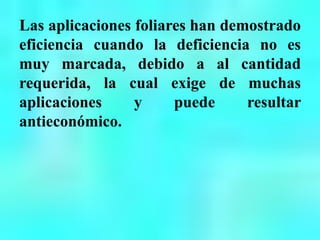 Las aplicaciones foliares han demostrado
eficiencia cuando la deficiencia no es
muy marcada, debido a al cantidad
requerida, la cual exige de muchas
aplicaciones y puede resultar
antieconómico.
 