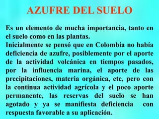 AZUFRE DEL SUELO
Es un elemento de mucha importancia, tanto en
el suelo como en las plantas.
Inicialmente se pensó que en Colombia no había
deficiencia de azufre, posiblemente por el aporte
de la actividad volcánica en tiempos pasados,
por la influencia marina, el aporte de las
precipitaciones, materia orgánica, etc, pero con
la continua actividad agrícola y el poco aporte
permanente, las reservas del suelo se han
agotado y ya se manifiesta deficiencia con
respuesta favorable a su aplicación.
 