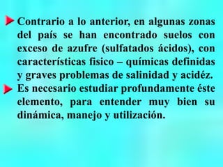 Contrario a lo anterior, en algunas zonas
del país se han encontrado suelos con
exceso de azufre (sulfatados ácidos), con
características fisico – químicas definidas
y graves problemas de salinidad y acidéz.
Es necesario estudiar profundamente éste
elemento, para entender muy bien su
dinámica, manejo y utilización.
 