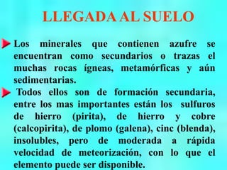 LLEGADAAL SUELO
Los minerales que contienen azufre se
encuentran como secundarios o trazas el
muchas rocas ígneas, metamórficas y aún
sedimentarias.
Todos ellos son de formación secundaria,
entre los mas importantes están los sulfuros
de hierro (pirita), de hierro y cobre
(calcopirita), de plomo (galena), cinc (blenda),
insolubles, pero de moderada a rápida
velocidad de meteorización, con lo que el
elemento puede ser disponible.
 