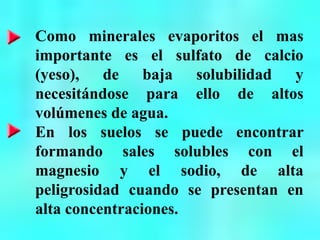 Como minerales evaporitos el mas
importante es el sulfato de calcio
(yeso), de baja solubilidad y
necesitándose para ello de altos
volúmenes de agua.
En los suelos se puede encontrar
formando sales solubles con el
magnesio y el sodio, de alta
peligrosidad cuando se presentan en
alta concentraciones.
 