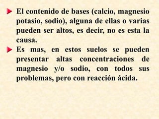 El contenido de bases (calcio, magnesio
potasio, sodio), alguna de ellas o varias
pueden ser altos, es decir, no es esta la
causa.
Es mas, en estos suelos se pueden
presentar altas concentraciones de
magnesio y/o sodio, con todos sus
problemas, pero con reacción ácida.
 