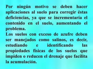 Por ningún motivo se deben hacer
aplicaciones al suelo para corregir éstas
deficiencias, ya que se incrementaría el
contenido en el suelo, aumentando el
problema.
Los suelos con exceso de azufre deben
ser manejados como salinos, es decir,
estudiando e identificando las
propiedades físicas de los suelos que
impiden o reducen el drenaje que facilita
la acumulación.
 