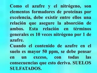 Como el azufre y el nitrógeno, son
elementos formadores de proteínas por
excelencia, debe existir entre ellos una
relación que asegure la absorción de
ambos. Esta relación en términos
generales es 10 veces nitrógeno por 1 de
azufre.
Cuando el contenido de azufre en el
suelo es mayor 50 ppm, se debe pensar
en un exceso, con todas las
consecuencias que esto deriva. SUELOS
SULFATADOS.
 