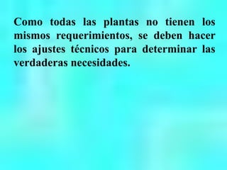 Como todas las plantas no tienen los
mismos requerimientos, se deben hacer
los ajustes técnicos para determinar las
verdaderas necesidades.
 