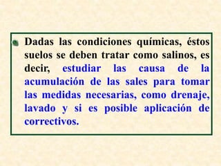 Dadas las condiciones químicas, éstos
suelos se deben tratar como salinos, es
decir, estudiar las causa de la
acumulación de las sales para tomar
las medidas necesarias, como drenaje,
lavado y si es posible aplicación de
correctivos.
 
