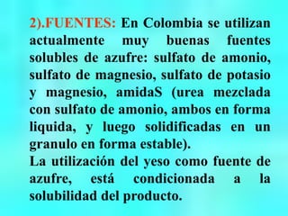 2).FUENTES: En Colombia se utilizan
actualmente muy buenas fuentes
solubles de azufre: sulfato de amonio,
sulfato de magnesio, sulfato de potasio
y magnesio, amidaS (urea mezclada
con sulfato de amonio, ambos en forma
liquida, y luego solidificadas en un
granulo en forma estable).
La utilización del yeso como fuente de
azufre, está condicionada a la
solubilidad del producto.
 