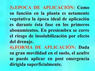 3).EPOCA DE APLICACIÓN: Como
su función en la planta es netamente
vegetativa la época ideal de aplicación
es durante ésta fase en los primeros
abonamientos. En presiembra se corre
el riesgo de insolubilización por efecto
del drenaje.
4).FORMA DE APLICACIÓN: Dada
su gran movilidad en el suelo, el azufre
se puede aplicar en post emergencia
dirigida superficialmente.
 