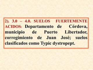 2). 3.0 – 4.0. SUELOS FUERTEMENTE
ACIDOS: Departamento de Córdova,
municipio de Puerto Libertador,
corregimiento de Juan José; suelos
clasificados como Typic dystropept.
 