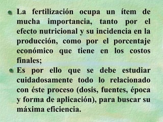 La fertilización ocupa un ítem de
mucha importancia, tanto por el
efecto nutricional y su incidencia en la
producción, como por el porcentaje
económico que tiene en los costos
finales;
Es por ello que se debe estudiar
cuidadosamente todo lo relacionado
con éste proceso (dosis, fuentes, época
y forma de aplicación), para buscar su
máxima eficiencia.
 