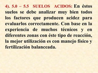 4). 5.0 – 5.5 SUELOS ACIDOS: En éstos
suelos se debe analizar muy bien todos
los factores que producen acidez para
evaluarlos correctamente. Con base en la
experiencia de muchos técnicos y en
diferentes zonas con éste tipo de reacción,
la mejor utilización es con manejo físico y
fertilización balanceada.
 