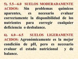 5). 5.5—6.0 SUELOS MODERADAMENTE
ACIDOS: Sin problemas químicos
aparentes, es necesario evaluar
correctamente la disponibilidad de los
nutrientes para corregir cualquier
deficiencia o desbalance.
6). 6.0—6.5 SUELOS LIGERAMENTE
ACIDOS: Agronómicamente es la mejor
condición de pH, pero es necesario
evaluar el estado nutricional y de
balance.
 