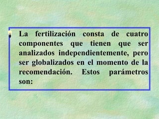 La fertilización consta de cuatro
componentes que tienen que ser
analizados independientemente, pero
ser globalizados en el momento de la
recomendación. Estos parámetros
son:
 