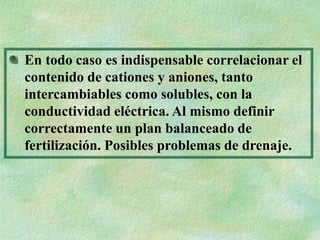 En todo caso es indispensable correlacionar el
contenido de cationes y aniones, tanto
intercambiables como solubles, con la
conductividad eléctrica. Al mismo definir
correctamente un plan balanceado de
fertilización. Posibles problemas de drenaje.
 