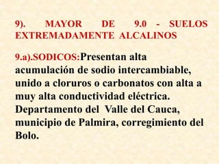 9). MAYOR DE 9.0 - SUELOS
EXTREMADAMENTE ALCALINOS
9.a).SODICOS:Presentan alta
acumulación de sodio intercambiable,
unido a cloruros o carbonatos con alta a
muy alta conductividad eléctrica.
Departamento del Valle del Cauca,
municipio de Palmira, corregimiento del
Bolo.
 
