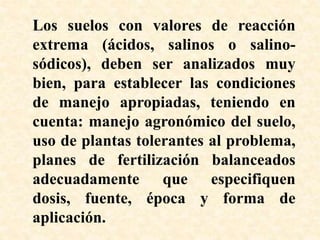Los suelos con valores de reacción
extrema (ácidos, salinos o salino-
sódicos), deben ser analizados muy
bien, para establecer las condiciones
de manejo apropiadas, teniendo en
cuenta: manejo agronómico del suelo,
uso de plantas tolerantes al problema,
planes de fertilización balanceados
adecuadamente que especifiquen
dosis, fuente, época y forma de
aplicación.
 