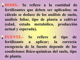 DOSIS.- Se refiere a la cantidad de
fertilizantes que deben ser aplicados; su
cálculo se deduce de los análisis de suelo,
análisis foliar, tipo de planta a cultivar
(edad, estado metabólico, producción
actual y esperada).
FUENTE.- Se refiere al tipo de
fertilizante a aplicar; la correcta
escogencia de la fuente depende de las
condiciones fisico-químicas del suelo, tipo
de planta.
 