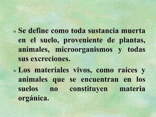  Se define como toda sustancia muerta
en el suelo, proveniente de plantas,
animales, microorganismos y todas
sus excreciones.
 Los materiales vivos, como raíces y
animales que se encuentran en los
suelos no constituyen materia
orgánica.
 