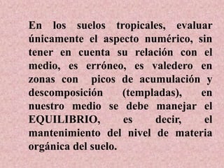 En los suelos tropicales, evaluar
únicamente el aspecto numérico, sin
tener en cuenta su relación con el
medio, es erróneo, es valedero en
zonas con picos de acumulación y
descomposición (templadas), en
nuestro medio se debe manejar el
EQUILIBRIO, es decir, el
mantenimiento del nivel de materia
orgánica del suelo.
 