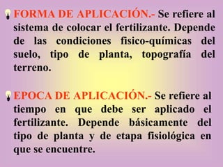 FORMA DE APLICACIÓN.- Se refiere al
sistema de colocar el fertilizante. Depende
de las condiciones fisico-químicas del
suelo, tipo de planta, topografía del
terreno.
EPOCA DE APLICACIÓN.- Se refiere al
tiempo en que debe ser aplicado el
fertilizante. Depende básicamente del
tipo de planta y de etapa fisiológica en
que se encuentre.
 