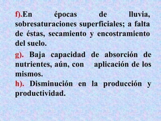 g). Baja capacidad de absorción de
nutrientes, aún, con aplicación de los
mismos.
h). Disminución en la producción y
productividad.
f).En épocas de lluvia,
sobresaturaciones superficiales; a falta
de éstas, secamiento y encostramiento
del suelo.
 