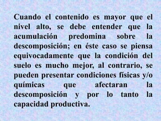 Cuando el contenido es mayor que el
nivel alto, se debe entender que la
acumulación predomina sobre la
descomposición; en éste caso se piensa
equivocadamente que la condición del
suelo es mucho mejor, al contrario, se
pueden presentar condiciones físicas y/o
químicas que afectaran la
descomposición y por lo tanto la
capacidad productiva.
 
