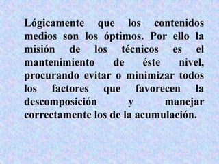 Lógicamente que los contenidos
medios son los óptimos. Por ello la
misión de los técnicos es el
mantenimiento de éste nivel,
procurando evitar o minimizar todos
los factores que favorecen la
descomposición y manejar
correctamente los de la acumulación.
 