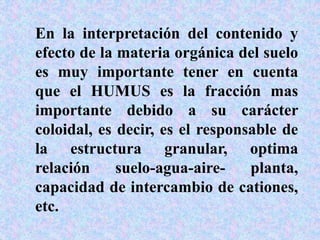 En la interpretación del contenido y
efecto de la materia orgánica del suelo
es muy importante tener en cuenta
que el HUMUS es la fracción mas
importante debido a su carácter
coloidal, es decir, es el responsable de
la estructura granular, optima
relación suelo-agua-aire- planta,
capacidad de intercambio de cationes,
etc.
 
