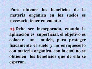 Para obtener los beneficios de la
materia orgánica en los suelos es
necesario tener en cuenta:
A).Debe ser incorporada, cuando la
aplicación es superficial, el objetivo es
colocar un mulch, para proteger
físicamente el suelo y no enriquecerlo
con materia orgánica, con lo cual no se
obtienen los beneficios que de ella se
esperan.
 