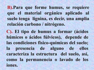 B).Para que forme humus, se requiere
que el material orgánico aplicado al
suelo tenga lignina, es decir, una amplia
relación carbono / nitrógeno.
C). El tipo de humus a formar (ácidos
húmicos o ácidos fúlvicos), depende de
las condiciones fisico-químicas del suelo;
la presencia de alguno de ellos
caracteriza la estructura del suelo, así,
como la permanencia o lavado de los
iones.
 