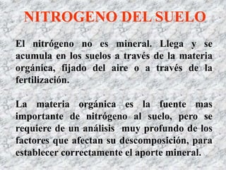 El nitrógeno no es mineral. Llega y se
acumula en los suelos a través de la materia
orgánica, fijado del aire o a través de la
fertilización.
La materia orgánica es la fuente mas
importante de nitrógeno al suelo, pero se
requiere de un análisis muy profundo de los
factores que afectan su descomposición, para
establecer correctamente el aporte mineral.
NITROGENO DEL SUELO
 