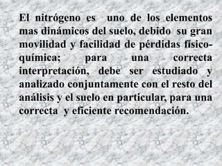 El nitrógeno es uno de los elementos
mas dinámicos del suelo, debido su gran
movilidad y facilidad de pérdidas físico-
química; para una correcta
interpretación, debe ser estudiado y
analizado conjuntamente con el resto del
análisis y el suelo en particular, para una
correcta y eficiente recomendación.
 