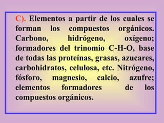 C). Elementos a partir de los cuales se
forman los compuestos orgánicos.
Carbono, hidrógeno, oxígeno;
formadores del trinomio C-H-O, base
de todas las proteínas, grasas, azucares,
carbohidratos, celulosa, etc. Nitrógeno,
fósforo, magnesio, calcio, azufre;
elementos formadores de los
compuestos orgánicos.
 