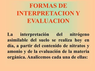 La interpretación del nitrógeno
asimilable del suelo se realiza hoy en
día, a partir del contenido de nitratos y
amonio y de la evaluación de la materia
orgánica. Analicemos cada una de ellas:
FORMAS DE
INTERPRETACION Y
EVALUACION
 