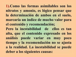 1).Como las formas asimilables son los
nitratos y amonio, es lógico pensar que
la determinación de ambos en el suelo,
marcaría un índice de mucho valor para
el contenido y recomendación;
Pero la inestabilidad de ellos es tan
alta, que el contenido expresado en los
análisis puede variar en muy poco
tiempo y la recomendación no se ajusta
a la realidad. La inestabilidad se puede
deber a los siguientes causas:
 