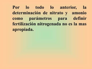 Por lo todo lo anterior, la
determinación de nitrato y amonio
como parámetros para definir
fertilización nitrogenada no es la mas
apropiada.
 