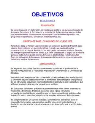 OBJETIVOS
ESTRUCTURAS 5

ADVERTENCIA
La presente página, en elaboración, se instala para facilitar a los alumnos el estudio de
la materia Estructuras 5. Se inicia con la presentación de la materia y apuntes de las
dos primeras bolillas. Sucesivamente se completará con las bolillas siguientes, con
programas de ejercitación, ejercitación, material gráfico, etc.

IMPORTANTE PARA LOS ALUMNOS DEL CURSO 2002
Para el año 2002 se hará un uso intensivo de las facilidades que brinda Internet. Cada
alumno deberá obtener un correo electrónico (e-mail), por medio del cual se
comunicará con la cátedra. Remitiendo por este medio los trabajos prácticos. También
se entregaran por este medio los temas, que serán colocados en la página de la materia
para que cada alumno pueda bajarlos, teniendo la posibilidad de realizar consultas
fuera de los horarios de la materia. Se incorpora esta herramienta como complemento
del dictado habitual de la materia.

ESTRUCTURAS 5
La asignatura Estructuras 5 se dicta como materia optativa en el quinto año de la
carrera de Arquitecto de la Facultad de Arquitectura y Urbanismo de la Universidad de
Mendoza.
Las estructuras son parte de toda obra edilicia, por ello en la Facultad de Arquitectura
y Urbanismo se pone especial relieve en el aprendizaje de lo conceptual y lo operativo
de las estructuras. Estructuras 5 completa el ciclo de asignaturas sobre estructuras que
el futuro arquitecto debe aprobar para alcanzar su título.
En Estructuras 5 el alumno profundiza sus conocimientos sobre sismos y estructuras
resistentes a terremotos. Incorpora conceptos sobre rigidez estructural,
comportamiento dinámico de un edificio ante un sismo, conceptos de análisis modal,
interacción suelo - estructura, disipadores de energía y aislamiento de fundaciones.
Se complementa con un capítulo dedicado a Cimentaciones, atendiendo a que el
material fundamental de toda estructura es el terreno, un correcto diseño de la
fundación permite alcanzar una estructura con buen desempeño ante la acción de los
sismos.

 