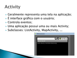    Geralmente representa uma tela na aplicação;
   É interface gráfica com o usuário;
   Controla eventos;
   Uma aplicação possui uma ou mais Activity;
   Subclasses: ListActivity, MapActivity, ...
 