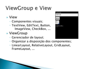   View
    ◦ Componentes visuais;
    ◦ TextView, EditText, Button,
        ImageView, CheckBox, ...
   ViewGroup
    ◦ Gerenciador de layout;
    ◦ Organizar a disposição dos componentes;
    ◦ LinearLayout, RelativeLayout, GridLayout,
      FrameLayout, ...
 
