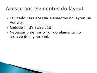    Utilizado para acessar elementos do layout na
    Activity;
   Método findViewById(id);
   Necessário definir o “Id” do elemento no
    arquivo de layout xml.
 